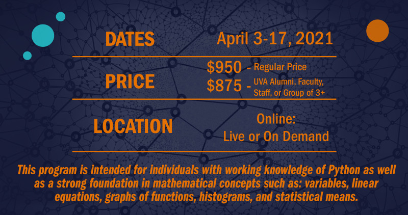 Image with program details: Date April 3-17, 2021. Price 950 - regular price. 875 - UVA Alumni, Faculty, Staff, or Group of 3 +. Location: Online - Live or On Demand. This program is intended for individuals with working knowledge of Python as well as a strong foundation in mathematical concepts such as: variables, linear equations, graphs of functions, histograms, and statistical means.